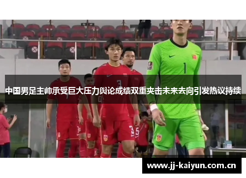 中国男足主帅承受巨大压力舆论成绩双重夹击未来去向引发热议持续 中国男足主帅承受巨大压力舆论成绩双重夹击未来去向引发热议持续